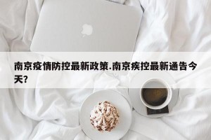 南京疫情防控最新政策.南京疾控最新通告今天？