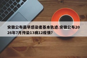 安徽公布最早感染者基本轨迹.安徽公布2026年7月传染13病12疫情？