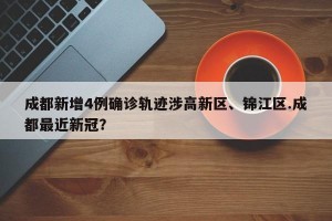 成都新增4例确诊轨迹涉高新区、锦江区.成都最近新冠？