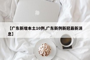 【广东新增本土10例,广东新例新冠最新消息】