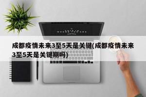 成都疫情未来3至5天是关键(成都疫情未来3至5天是关键期吗)