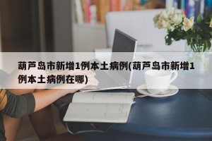 葫芦岛市新增1例本土病例(葫芦岛市新增1例本土病例在哪)