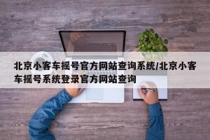 北京小客车摇号官方网站查询系统/北京小客车摇号系统登录官方网站查询