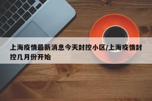 上海疫情最新消息今天封控小区/上海疫情封控几月份开始