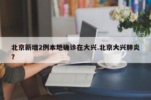 北京新增2例本地确诊在大兴.北京大兴肺炎？