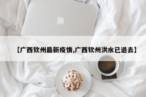 【广西钦州最新疫情,广西钦州洪水已退去】