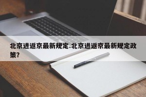 北京进返京最新规定.北京进返京最新规定政策？