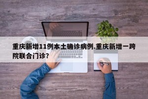 重庆新增11例本土确诊病例.重庆新增一跨院联合门诊？