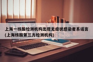 上海一核酸检测机构出现无症状感染者系谣言(上海核酸第三方检测机构)