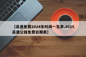 【高速免费2024年时间一览表,2025高速公路免费日期表】