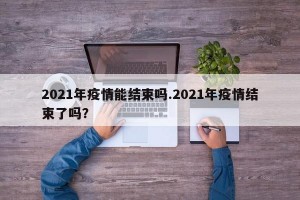 2021年疫情能结束吗.2021年疫情结束了吗？