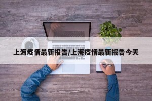 上海疫情最新报告/上海疫情最新报告今天