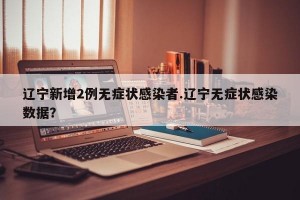 辽宁新增2例无症状感染者.辽宁无症状感染数据？