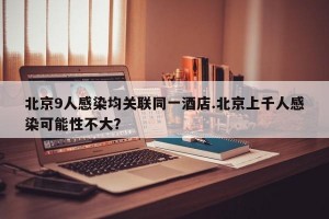 北京9人感染均关联同一酒店.北京上千人感染可能性不大？