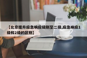 【北京提升应急响应级别至二级,应急响应1级和2级的区别】