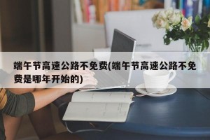 端午节高速公路不免费(端午节高速公路不免费是哪年开始的)