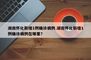 湖南怀化新增1例确诊病例.湖南怀化新增1例确诊病例在哪里？