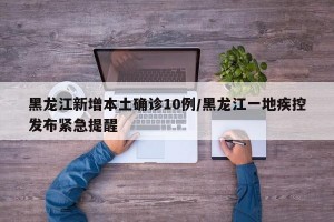 黑龙江新增本土确诊10例/黑龙江一地疾控发布紧急提醒