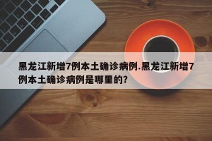 黑龙江新增7例本土确诊病例.黑龙江新增7例本土确诊病例是哪里的？