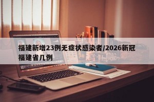 福建新增23例无症状感染者/2026新冠福建省几例