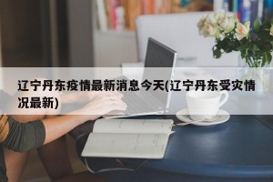 辽宁丹东疫情最新消息今天(辽宁丹东受灾情况最新)