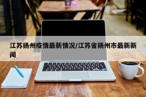 江苏扬州疫情最新情况/江苏省扬州市最新新闻