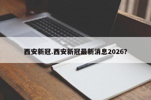 西安新冠.西安新冠最新消息2026？
