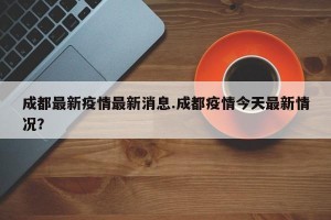 成都最新疫情最新消息.成都疫情今天最新情况？