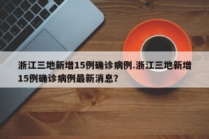 浙江三地新增15例确诊病例.浙江三地新增15例确诊病例最新消息？