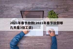 2021年春节放假(2021年春节放假哪几天是3倍工资)