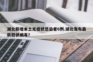 湖北新增本土无症状感染者6例.湖北发布最新冠状病毒？