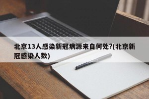 北京13人感染新冠病源来自何处?(北京新冠感染人数)