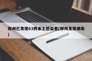 郑州已发现63例本土感染者(郑州发现病毒)