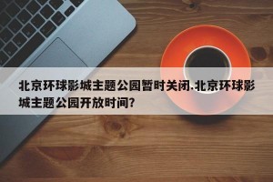 北京环球影城主题公园暂时关闭.北京环球影城主题公园开放时间？
