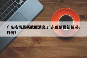 广东疫情最新数据消息.广东疫情最新情况8月份？