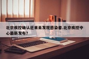 北京疾控确认近来未发现感染者.北京疾控中心最新发布？