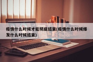 疫情什么时候才能彻底结束(疫情什么时候爆发什么时候结束)