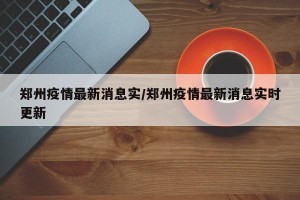 郑州疫情最新消息实/郑州疫情最新消息实时更新