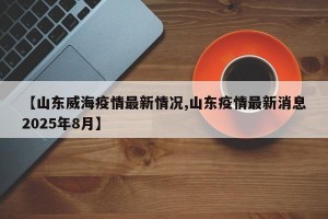【山东威海疫情最新情况,山东疫情最新消息2025年8月】
