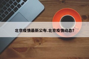 北京疫情最新公布.北京疫情动态？