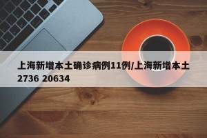 上海新增本土确诊病例11例/上海新增本土2736 20634