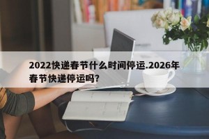 2022快递春节什么时间停运.2026年春节快递停运吗？
