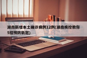湖南新增本土确诊病例12例(湖南疾控教你5招预防新冠)