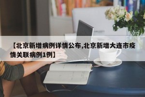 【北京新增病例详情公布,北京新增大连市疫情关联病例1例】
