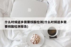 什么时候返乡需要核酸检测(什么时候返乡需要核酸检测报告)