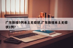 广东新增5例本土无症状.广东新增本土无症状1例？