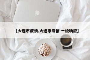 【大连市疫情,大连市疫情 一级响应】