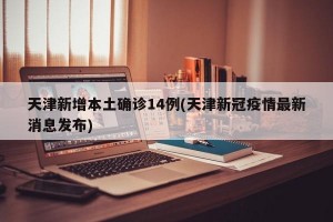 天津新增本土确诊14例(天津新冠疫情最新消息发布)