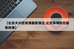 【北京大兴区疫情最新情况,北京疫情防控最新政策】