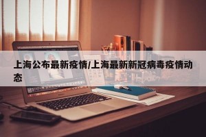 上海公布最新疫情/上海最新新冠病毒疫情动态